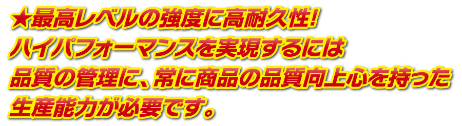 最高レベルの強度に高耐久性!ハイパフォーマンスを実現するには品質の管理に、常に商品の品質向上心を持った生産能力が必要です。