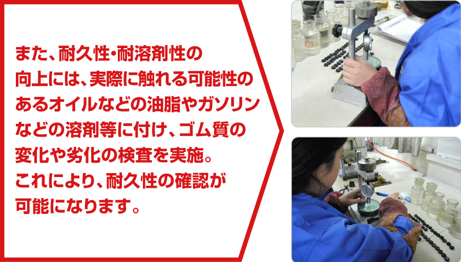また、耐久性・耐溶剤性の向上には、実際に触れる可能性のあるオイルなどの油脂やガソリンなどの溶剤等に付け、ゴム質の変化や劣化の検査を実施。これにより、耐久性の確認が可能になります。