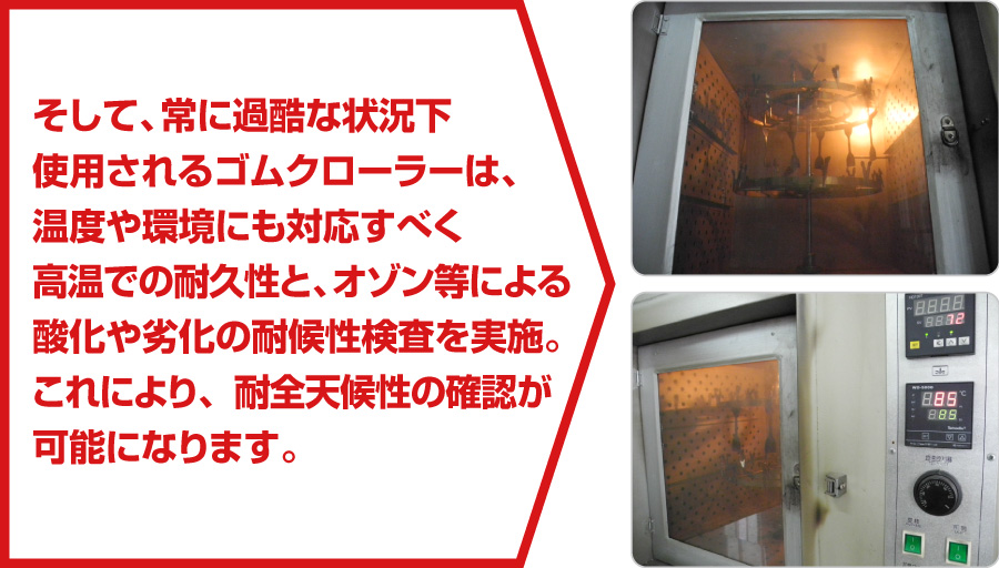 そして、常に過酷な状況下使用されるゴムクローラーは、温度や環境にも対応すべく高温での耐久性と、オゾン等による酸化や劣化の耐候性検査を実施。これにより、耐全天候性の確認が可能になります。
