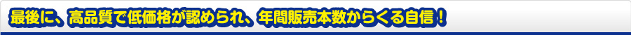 最後に、高品質で低価格が認められ、年間販売本数からくる自信!