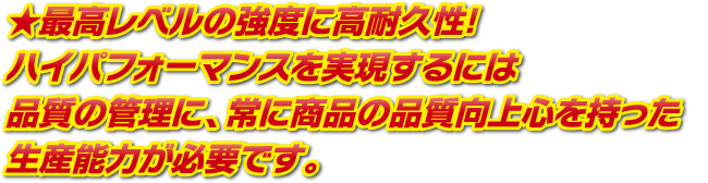 最高レベルの強度に高耐久性!ハイパフォーマンスを実現するには品質の管理に、常に商品の品質向上心を持った生産能力が必要です。